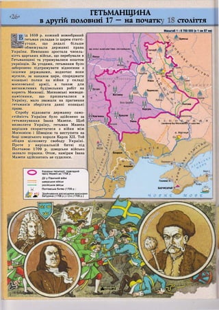 [Тародуб
Пінськ
Ніжин Я---
( ^Г
Переяслаї
Житомир
Полтава
Корсунь
Брацлав
Умань
(залежн^'Ьід Московсбй •о царства;
О. Хортиця.
Бендери
Акерман
Гезлеве
БАХЧИСАРАЙ
щіо'лтавсБка-
іЗяОитва]**-}
ГЕТЬМАНЩИНА
в другій половині 1? — на початку
ід 1659 р. кожний новообраний
гетьман укладав із царем статті-
©угоди, що дедалі більше
І обмежували державні права
України. Невпинно зростала чисель-
ність царських військ, що перебували в
Гетьманщині та утримувалися коштом
українців. За угодами, гетьманам було
заборонено підтримувати відносини з
іншими державами, водночас вони
мусили, за наказом царя, споряджати
козацькі полки на війни у складі
московської армії, а також для
виснажливих будівельних робіт на
користь Московії. Московські воєводи-
намісники, що призначалися в
Україну, мало зважали на прагнення
гетьманів зберігати давні козацькі
права.
Спробу відновити державну само-
стійність України було здійснено за
гетьманування Івана Мазепи. Щоб
визволити Україну, гетьман Мазепа
вирішив скористатися з війни між
Московією і Швецією та виступити на
боці шведського короля Карла XII. Той
обіцяв цілковиту свободу Україні.
Проте у вирішальній битві під
Полтавою 1709 р. шведське військо
зазнало поразки. Отож, намірам Івана
Мазепи здійснитись не судилося.
СТОЛІТТЯ
Масштаб 1 : 6 700 000 (в 1 см 67 км)
Кордони території, підвладній
Івану Мазепі до 1708 р.
Дії у Північній війні
шведських військ
російських військ
Полтавська битва (1709 р
г Зруйнування ро
^Щч/ Батурина (1708
Ж.
т 5 і ? Брянськ
Т І о /
ВЕЛИКІ КНЯЗІВСТВО ЛИТОВСЬКЕ
Острог
т^ті Кам'янець
осіиськими віиськами
р.) і Січі (1709 р.)
 