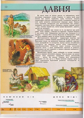 Як жили люди на наших землях за найдавніших часів
досліджує стародавня історія України. А період який вона
вивчає був досить тривалим, адже тогочасна людина
надзвичайно повільно здобувала досвід. Сходження людини на
нові щаблі розвитку засвідчували знаряддя праці. Період,
коли основним матеріалом для виготовлення був камінь,
називають кам'яним віком; підкорила людина перший метал
- мідь, почався мідний вік, потім тривав бронзовий і, врешті,
настав час залізного.
Пралюди (префікс пра- вказує на те, що йдеться про дуже
давні часи) вперше з'явилися на території України близько
1 млн років тому. Найдавніша пам'ятка про існування їх в
Україні - стоянка біля селища Королево на Закарпатті. Саме
тут було знайдено перші на наших землях знаряддя праці.
Життєдіяльність пралюдей - передісторія людства, що
розпочалася з появою людини розумної 40-35 тис. років тому.
Важливою віхою, що визначила подальше майбутнє людства,
стало землеробство та скотарство: відтоді значно послабилася
залежність від природи, життя стало стабільнішим і
і передбачуванішим. З'явилися перші селища, поступово
1 виникли міста, у яких розвивалися торгівля й ремесло,
і вивільнився час для творчості, а також з'явилися писемність і
І зародки наукових знань.
Винайшовши бронзу, давні хлібороби та скотарі належно
" оцінили переваги металевих знарядь. Тож не дивно, що доволі
і швидко люди навчилися отримувати більш досконалий
І метал - залізо. На землях України його опановували
і впродовж 1-го тис. до н. е. Поява залізних знарядь праці та
і, зброї спричинила бурхливий розвиток господарства та
1 військової справи.
•Перші людиноподібні ІСТОТИ
гна теренах України були
збирачами й мисливцями
'За^льодовиковоі'доби зародилося
образотворче мистецтво т -
Селище первісних
землеробів - носіїв
трипільської культури.
К А М * Я
Льодовиковий період
Поява пралюдей
на території України
О О
Поява людини
розумної
н и и к
Початки землеробства
Ф і скотарства
6-5 тис. до н. е.
Д О Б А М І Д І
Середньостогівська культура степових скотарів
Ямна кульп:;
Трипільська культура землеробів
1 4 0 10
9 т и с .
м л н т и с . т и с .
9 т и с . 7 т и с . 6 т и с . 5 т и с . 4 т и с . 3 т и с .
 