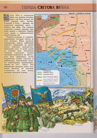 •32 СВІТОВА ВІ
Шм О літку 1914 р. спалахнула
Йеті^-- війна, яку назвали світовою,
адже в неї були втягнуті всі
великі держави світу. Австро-
Угорщина й Росія - держави, що
переділили українські землі, -
воювали між собою. Так українці
опинилися в різних, ворожих одна
одній, арміях, а територія України
стала одним з найважливіших
театрів воєнних дій.
Українці-галичани й українці-
наддніпрянці тисячами гинули за
чужі інтереси. Війна принесла
українському народу неймовірні
нещастя і страждання, що надали
нового поштовху національно-
визвольному руху. У цьому рухові
не останню роль відігравало
галицьке стрілецтво. Історія
стрілецтва починається від 1914 р.,
коли було сформовано легіон
Українських січових стрільців із
добровольців, підготовлених різни-
ми українськими товариствами,
такими як "Січ", "Сокіл". Тих
добровольців висилало кожне село,
кожне містечко, бо галичани
сподівалися, що їхня молодь
допоможе звільнити Україну.
•ВЯЯТІЙСЬХХ МОТВ
Данциґ
Кеніґсберґ
N
Гродно . Новогрудок
X '
ВаР'Пеу
Каліш Лодзі
і —
Ч к г
Масштаб 1 : 7 000 000 (в 1 см 70 км)
Вільно
СМінськ
/Ь
Ч
ст-Литовськ _.
Пінськ
п о
Краків
О Г
ч - У
Луцьк | / / Д
Житомир
Броди
в Кошице£
Львів0
Г7
гЛисоняX
Маківка
^Тернопіль
Р / А
о 0<Щ
Будапешт
Лінії фронтів: ^ ^ И ч »
т т т наприкінці 1914 р.
~ на початку 1916 р.
Станіслав
Кам'янець-Подільськ ^
"З
% о Ч Кишинів
- Ясси О
 