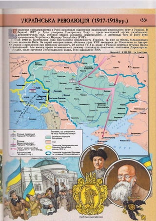 Брест-
Литовськ
Гомель
Новгород-
Сіверський
Чернігів
КурськМозир
Люблін
Коростень
Житомир
іеремишль
Біла
С Церква
ЛЬВІВ
Полтава
Черкаси
До ней^
Лугансі
Умань
теринослав с і
(Січеслав) 
Олександрівс)>к
Ілизаветгр; Юзівк.
Гуляйполе Новочеркаськ,
Таганрог
Маріупол^ 'остов
БердянськТирасполь
Коложваї Кишинів
Катеринодаї
К у б а * ь
Ч^-ОчНоворосійськ
СІМФЕРОПОЛЬ
Севастополь
Герб Української Держави
овалення самодержавства в Росії викликало піднесення національно-визвольного руху в Україні. В
^ ^ ^ ^ березні 1917 р. було утворено Центральну Раду - представницький орган українських
демократичних сил. Головою обрали Михайла Грушевського. У листопаді того ж року було
проголошено Українську Народну Республіку (УНР).
:ня 1918 р. Центральна Рада проголосила незалежність України. Та вже за місяць більшовицькі
• а :ь:-:а захопили Київ. За вкрай несприятливих обставин уряд УНР звернувся до Німеччини та Австро-
7 щини з проханням про військову допомогу. 29 квітня 1918 р. владу в Україні перебрав гетьман Павло
" гтадський. Але восени проти гетьманського режиму спалахнуло повстання, очолюване Директорією.
1 - дня, після зречення Скоропадським влади, було відновлено УНР.
Масштаб 1 : 8 100 000 (в 1 см 81 км)
Тамбов
• ч ^ 4 ;
4 . 4
^ Воронеж
Іяоомир
- — Т е р н о п і ї с " * » * * »
^ Станіслав І Вінниця
І ^ *!Юрод ^ Кам'янець-Подільсус
V Коломия Ц^ І.
:---'Мукачеве :• Чернівці
V О о 4 о Ґ ' ї к * * - — Ч
_г-.:ецен , Є Ч ^  .
о / ^  .  V
В І І і 1
Д е р ж а в и , що у т в о р и л и с я
, Столиця Української н а М І С И І Російської імперії
; Народної Республіки > Українська Народна
на місці Російської іл
Українська Народна
Республіка
Столиця [ ] і н ш і
Західноукраїнської і 1
Народної Республіки Територія Західноукраїнської
Наступ червоних військ Народної Республіки
у грудні 1917 - січні 1918 рр. восени 1918 р.
с..-. оіп ісгч.гго..,^ Територія Української Держави
за гетьмана П.Скоропадського
^ ^ Наступ черво
^ ^ у грудні 1917 - иі
Бій під Крутами ^ ^ ^
л і ЗО січня 1918 р.) і ґ *
Будинок Центральної Ради в Києв^^^Щ
г~ дІ. І
і ь
/КРАЇНСЬКА РЕВОЛЮЦІЯ (1917-1918рр.) -33-
" " і і і і і і і ш і ч і ч і і і і ч ю т і і і і і і і і ш і і і і і ми- і ні її ги ііііііпні іііііі» п ні іітвіїїііінттміїїііііііиііііііиііі «ні і
 