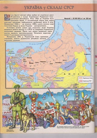 РИТАНІЯ
Іладивосток
Байка.і
Ленінград
Рига
Мінськ
Іркутськ
Івердловсьі
Казань Новосибірськ
МОСКВА ІМСЬК
Молдавська РСР

ТбІЛІСІ ї ;
Грузинська РСР
Киргизька РСР
Вірменська РСРІ
Таджицька РСР
ій;іжанська РСР
ісля Другої світової війни майже всі українські землі
об'єдналися у складі Української Радянської Соці-
алістичної Республіки. Року 1954 до України було
'приєднано Крим. У післявоєнний період наш народ
невтомно працював, відбудовуючи зруйновані міста й села.
Наприкінці 1950-х - на початку 1960-х років постало нове
покоління борців за волю України - шістдесятники.
З-посеред різних думок про подальшу долю України
визрівала вимога виходу її з СРСР та створення Української
незалежної держави. Проте такі думки радянське керів-
ництво вважало протизаконними. Почалися пересліду-
вання й цькування шістдесятників.
Наприкінці 1991 р. Радянський Союз припинив
існування, замість радянських республік постали
незалежні держави.
Масштаб 1 : 52 000 000 (в 1 см 520 км)
Я І ' В Я І ч ії^^р
:
Кс кінська
Латвійська РСР
Литовська РСР
Білоруська РСР
| Радянським Союз
Українська Р С Р
ГГГ ' -г
Радянський
прикордонник
За планами комуністичного керівництва, усі народи СРСР
повинні були злитися в єдиний радянський народ
 