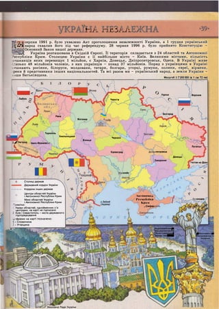 Курськ
Люблін Чернігів
Бєлгород
Рівне
Житомир
Тернопіль
Хмельницький
Сі^'&і:Черкаси
Вінниця
1 Ужгород
А
Івано-Франківсі
Луганськ
Кіровоград іпетровськ
Донецьк
Запоріжжя
•остов-на-Дону
солаїв
А в т о н о м н а
Республіка5
К р и м
;,Сімфер(
існодар
о. Зміїний
(Україна)
[Ьідро'дженийЩ
шихайлівєвкийі
[•Золо товерхийШ
'монастирЯВШ
рмрнументщ
(Незалежного ті
'України
Верховна Рада України
Й А ПІІОА/к.
серпня 1991 р. було ухвалено Акт проголошення незалежності України, а 1 грудня український
^ І ^ К народ схвалив його під час референдуму. 28 червня 1996 р. було прийнято Конституцію -
""Основний Закон нашої держави.
Україна розташована в Східній Європі. Її територія складається з 24 областей та Автономної
Республіки Крим. Столицею України є її найбільше місто - Київ. Великими містами, кількість
:-?шканців яких перевищує 1 мільйон, є Харків, Донецьк, Дніпропетровськ, Одеса. В Україні живе
'-изько 48 мільйонів чоловік, з них українців - понад 37 мільйонів. Поряд з українцями в Україні
:ешкають росіяни, білоруси, молдовани, татари, болгари, угорці, румуни, поляки, євреї, вірмени,
реки й представники інших національностей. Та всі разом ми - український народ, а земля України -
іша Батьківщина.
Масштаб 1:7200000 (в 1 см 72 км)
Воронеж
Столиці держав
Державний кордон України
Кордони інших держав
Центри областей України
і Автономної Республіки Крим
Межі областей України
і Автономної Республіки Крим
Примітки:
. Назви областей, однойменних з їх
центрами, на карті не підписано
2. Київ і Севастополь - міста державного
підпорядкування
_.-фрами на карті позначено:
1 - Словаччина
2 - Угорщина
Т~
 