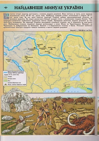 Мізин
Радомишль
Кирилівська Добранич,^
стоянка  зітСЬ
>иЖитомирська
стоянка
Межиріч,
Лука-
Врубловецька *ськіїй
ДеркулКоролево
Молодове
Кодак
Амвросіївка
Межа просування льодовика
ш л т ш близько 100 тис. років тому >
Україна 18 тис. років тому
_ Тундра
Холодні степи
Ліси
•— Сучасна берегова лінія
Місця стоянок первісних людей
рШі^
УЖСЇТЛОІЗІ
Уііолюванняі
інаїмамонта]
очатки історії людства пов'язують з появою людини розумної. Вона постала за часів, коли тривала
льодовикова епоха 40-35 тис. років тому. Найбільш суворий клімат установився в Європі 20-17
тис. років тому. За тих часів північні території України займав прильодовиковий лісостеп, де
мешкали мамонти. На півдні розляглися безкраї холодні степи з численними стадами бізонів. Такі
природно-кліматичні особливості визначили життя людей. Провідним заняттям людини розумної за тих
часів було полювання. На території України досліджено кількасот стоянок, що їх відносять до кам'яного
віку. Найвідоміші стоянки первісної людини розташовані в селах Мізин на Чернігівщині, Межиріч на
Черкащині та Добраничівка на Київщині. Знаною є й Кирилівська стоянка в Києві. Ретельне вивчення
археологічних знахідок відкрило чимало таємниць з життя людини розумної.
•4- НАЙДАВНІШЕ МИНУЛЕ УКРАЇНИ
Масштаб 1 : 7 200 000 (в 1 см 72 ку
 