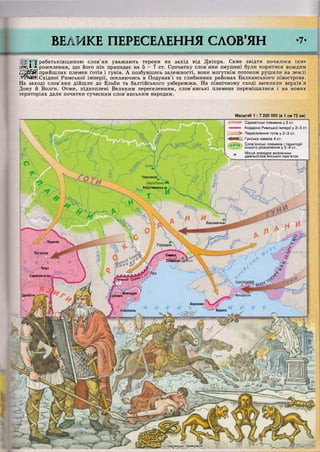 ВЕЛИКЕ ПЕРЕСЕЛЕННЯ СЛОВ'ЯН -7-
АЛАНИ Сарматські племена у 2 ст.
Кордони Римської імперії у 2-3 ст.
> Переселення ґотів у 2-3 ст.
• ^ Я Е Ш Гунська навала 4 ст.
АНТИ Слов'янські племена і території
їхнього розселення у 3-4 ст.
Л Місця знахідок визначних
V давньослов'янських пам'яток
Черняхів
ЗарубинцІЩ^
Мар гинівка т
Башмачкаі
О Пороліс
1'ородок
Потаїсса
Ольвія
„ ь
Олексаі
"^Апул
Сармізегетусі
Іижній 7~рзяИ
І о /Новіодун
резмюДробети
Херсоне!
ХараксІстрополь
<Словенські прикраси
рабатьківщиною слов'ян уважають терени на захід від Дніпра. Саме звідти почалося їхнє
ажА * розселення, що його пік припадає на 5 - 7 ст. Спочатку слов'яни змушені були коритися вождям
І&зШ&і прийшлих племен ґотів і гунів. А позбувшись залежності, вони могутнім потоком рушили на землі
/ИЙШЖ Східної Римської імперії, оселяючись в Подунав'ї та глибинних районах Балканського півострова.
На заході слов'яни дійшли до Ельби та балтійського узбережжя. На північному сході заселили верхів'я
Дону й Волги. Отже, підхоплені Великим переселенням, слов'янські племена перемішалися і на нових
територіях дали початки сучасним слов'янським народам.
Масштаб 1 : 7 200 000 (в 1 см 72 км)
 