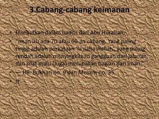 3.Cabang-cabang keimanan
• Disebutkan dalam hadits dari Abu Hurairah,
• “Iman itu ada 70 atau 60-an cabang. Yang paling
tinggi adalah perkataan ‘la ilaha illallah’, yang paling
rendah adalah menyingkirkan gangguan dari jalanan,
dan sifat malu (juga) merupakan bagian dari iman.”
• — HR. Bukhari no. 9 dan Muslim no. 35.
• rt
 