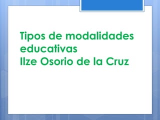 Tipos de modalidades
educativas
Ilze Osorio de la Cruz
 