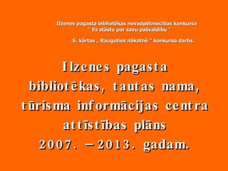 Ilzenes pagasta bibliotēkas, tautas nama, tūrisma informācijas centra attīstības plāns 2007. – 2013. gadam. Ilzenes pagasta bibliotēkas novadpētniecības konkursa ’’  Es stāstu par savu pašvaldību ’’    6. kārtas „ Raugoties nākotnē ” konkursa darbs.   
