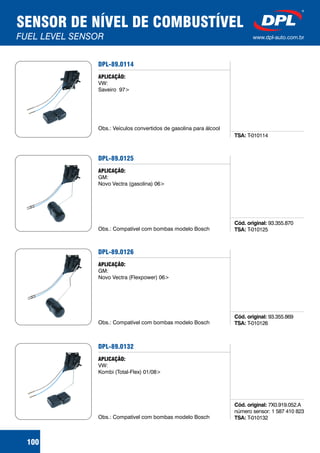 SENSOR DE NÍVEL DE COMBUSTÍVEL
FUEL LEVEL SENSOR www.dpl-auto.com.br
100
DPL-89.0114
TSA: T-010114
APLICAÇÃO:
VW:
Saveiro 97>
Obs.: Veículos convertidos de gasolina para álcool
DPL-89.0125
Cód. original:
TSA:
93.355.870
T-010125
APLICAÇÃO:
GM:
Novo Vectra (gasolina) 06>
Obs.: Compatível com bombas modelo Bosch
DPL-89.0126
Cód. original:
TSA:
93.355.869
T-010126
APLICAÇÃO:
GM:
Novo Vectra (Flexpower) 06>
Obs.: Compatível com bombas modelo Bosch
DPL-89.0132
Cód. original:
TSA:
7X0.919.052.A
número sensor: 1 587 410 823
T-010132
APLICAÇÃO:
VW:
Kombi (Total-Flex) 01/08>
Obs.: Compatível com bombas modelo Bosch
 