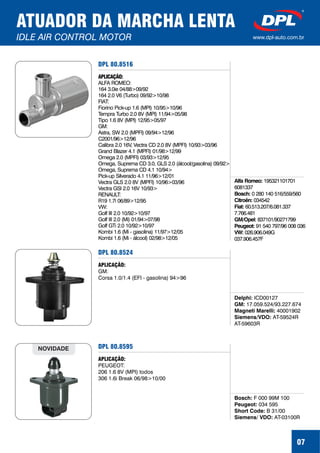 DPL 80.8516
Alfa Romeo:
Bosch:
Citroën:
Fiat:
GM/Opel:
Peugeot:
VW:
195321101701
6081337
0 280 140 516/559/560
034542
60.513.207/6.081.337
7.766.481
837101/90271799
91 540 797/96 008 036
026.906.049G
037.906.457F
APLICAÇÃO:
ALFA ROMEO:
164 3.0ie 04/88>09/92
164 2.0 V6 (Turbo) 09/92>10/98
FIAT:
Fiorino Pick-up 1.6 (MPI) 10/95>10/96
Tempra Turbo 2.0 8V (MPI) 11/94>05/98
Tipo 1.6 8V (MPI) 12/95>05/97
GM:
Astra, SW 2.0 (MPFI) 09/94>12/96
C2001/96>12/96
Calibra 2.0 16V, Vectra CD 2.0 8V (MPFI) 10/93>03/96
Grand Blazer 4.1 (MPFI) 01/98>12/99
Omega 2.0 (MPFI) 03/93>12/95
Omega, Suprema CD 3.0, GLS 2.0 (álcool/gasolina) 09/92>
Omega, Suprema CD 4.1 10/94>
Pick-up Silverado 4.1 11/96>12/01
Vectra GLS 2.0 8V (MPFI) 10/96>03/96
Vectra GSI 2.0 16V 10/93>
RENAULT:
R19 1.7i 06/89>12/95
VW:
Golf III 2.0 10/92>10/97
Golf III 2.0 (Mi) 01/94>07/98
Golf GTi 2.0 10/92>10/97
Kombi 1.6 (Mi - gasolina) 11/97>12/05
Kombi 1.6 (Mi - álcool) 02/98>12/05
07
ATUADOR DA MARCHA LENTA
IDLE AIR CONTROL MOTOR www.dpl-auto.com.br
DPL 80.8524
Delphi:
GM:
Magneti Marelli:
Siemens/VDO:
ICD00127
17.059.524/93.227.674
40001902
AT-59524R
AT-59603R
APLICAÇÃO:
GM:
Corsa 1.0/1.4 (EFI - gasolina) 94>96
DPL 80.8595
Bosch:
Peugeot:
Short Code:
Siemens/ VDO:
F 000 99M 100
034 595
B 31/00
AT-03100R
APLICAÇÃO:
PEUGEOT:
206 1.6 8V (MPI) todos
306 1.6i Break 06/98>10/00
NOVIDADE
 