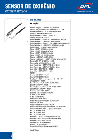 DPL-60.8430
APLICAÇÃO:
...
Fiorino Furgão 1.3 MPI 8V 02/03>12/06
Fiorino Furgão / Pick-up 1.5 MPI 09/97>12/04
Marea / Weekend 1.6/1.8 MPI 16V 08/99>
Palio 1.0 MPI 8V 06/96>07/05
Palio / Weekend /Siena 1.0 MPI 8V
(6 Marchas) 01/99>10/00
Palio / Weekend / Siena 1.3 MPI 8V 09/02>02/04
Palio / Weekend 1.5 MPI 8V 04/96>02/04
Palio / Weekend / Siena 1.0/1.3 MPI 16V 03/00>02/03
Palio / Weekend 1.6 MPI 8V/16V 03/00>02/03
Palio / Siena 1.6 SPI 8V 08/97>09/99
Siena 1.0 MPI 8V 03/04>07/05
Siena 1.5 MPI 8V 08/98>02/04
Siena 1.6 MPI 8V 03/99>03/00
Siena 1.6 MPI 16V 10/97>02/03
Strada 1.3 MPI 8V 09/02>05/05
Strada 1.5 MPI 8V / 1.6 MPI 8V/16V 10/98>02/03
Tempra 2.0 SPI 8V 05/94>12/98
Tempra 2.0 MPI 16V 09/94>12/98
Uno Furgoneta 1.3 MPI 8V 01/04>12/06
Uno Furgoneta 1.5 MPI 8V 04/97>12/04
Uno Mille 1.0 MPI 06/01>06/06
Uno Mille 1.0 SPI 07/95>06/01
FORD:
Courier 1.3i 07/97>08/99
Courier 1.6i 09/99>09/04
EcoSport 1.0i(Supercharger) / 1.6i / 2.0i 16V
(4WD) 02/03>09/04
Escort 1.6i / 1.8i / 2.0i XR3 06/95>09/96
Escort 1.6i 02/00>09/04
Escort / Sedan / SW 1.8i 16V 09/96>10/02
Escort SW 1.6i 02/00>09/04
Explorer 4.0i 12/94>08/96
Explorer 4.0i 4X4 09/97>09/98
F 1000 03/95>10/98
F 250 10/98>12/03
Fiesta 1.0i 04/96>09/04
Fiesta 1.0i (Supercharger) 05/02>09/04
Fiesta 1.3i>08/99
Fiesta / Sedan 1.6i 09/99>09/04
Fiesta / Sedan 1.0i (Supercharger) 10/01>09/04
Focus / Sedan 1.6i 8V / 1.8i/2.0i 16V 02/99>
Ka 1.0i 04/99>09/04
Ka 1.3i 04/99>08/99
Ka 1.6i 02/01>09/04
Mondeo I 1.8i/2.0i (Turnier) 01/93>07/96
Mondeo II 1.8i / 2.0i (Turnier) 08/96>09/00
Mondeo II 2.5i 08/96>09/00
Mondeo III 2.0i 10/00>03/07
Pampa 1.8i 12/96>06/97
Probe 2.0i 16V / 2.5i 24V 08/92>09/97
CONTINUA...
SENSOR DE OXIGÊNIO
OXYGEN SENSOR www.dpl-auto.com.br
110
 