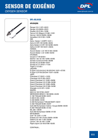 DPL-60.8430
APLICAÇÃO:
...
Ranger 2.5i 11/97>02/01
Ranger 4.0i 09/93>03/01
Royale 2.0i 01/94>10/96
Taurus 3.0i (Wagon) 01/88>12/91
Verona 1.8i/2.0i 06/95>09/96
Versailles 2.0i 01/94>10/96
GM:
Astra / Sedan 1.8 MPFI 10/01>
Astra 2.0 SFI 16V 02/99>06/05
Astra Sedan 2.0 SFI 16V 02/99>03/04
Zafira 2.0 SFI 16V 04/01>06/05
HONDA:
Accord Sedan 2.2i 16V 01/92>05/93
Accord Sedan 2.3i 12/99>02/03
HYUNDAI:
Coupe 2.7 V6 02/03>
Elantra 1.6i/1.8i 16V 10/90>04/95
Sonata II 2.0i/3.0i 07/93>06/98
Sonata III 2.5i 05/98>03/01
Sonata IV 2.7i 04/01>11/04
Trajet 2.7 01/00>
JAGUAR:
S-Type 2.5/3.0/4.0/4.2 V8 32V/24V 10/01>07/05
S-Type 4.2 R V8 32V/24V 10/01>03/08
JEEP:
Cherokee 3.7 03/01>12/03
Cherokee 4.0i 01/95>04/01
Grand Cherokee 5.2 10/92>09/98
Grand Cherokee 5.2i 01/98>04/99
Grand Cherokee 5.9 10/96>09/98
Grand Cherokee 5.9i 01/98>04/99
Wrangler 4.0 01/97>12/03
MAZDA:
626 2.0i 16V 07/94>03/97
MERCEDES BENZ:C 180 09/95>04/00
C 180 T-Modell 05/96>02/01
C 200 01/94>04/00
C 230 09/96>04/00
C 230 Kompressor T-Modell 06/97>02/01
C 230 T-Modell 05/96>05/97
CLK 230 Kompressor Cabrio / Coupe 06/98>05/00
E 200 T-Modell 05/96>01/03
ML 230 >06/00
SLK 200 Kompressor 09/96>01/00
MITSUBISHI:
Colt 1.8i 12/91>11/95
Eclipse 2.0i 16V (Turbo) 08/95>04/99
Galant 2.0i 16V 11/92>05/96
Lancer 1.6i/1.8i 16V>12/96
Pajero Sport 3.0i V6 07/96>05/00
CONTINUA...
SENSOR DE OXIGÊNIO
OXYGEN SENSOR www.dpl-auto.com.br
111
 