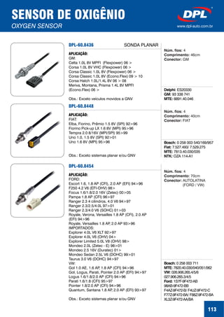 DPL-60.8436
APLICAÇÃO:
GM:
Celta 1.0L 8V MPFI (Flexpower) 06 >
Corsa 1.0L 8V VHC (Flexpower) 06 >
Corsa Classic 1.0L 8V (Flexpower) 06 >
Corsa Classic 1.0L 8V (Econo.Flex) 09 > 10
Corsa Hatch 1.0L/1.4L 8V 06 > 08
Meriva, Montana, Prisma 1.4L 8V MPFI
(Econo.Flex) 06 >
Obs.: Exceto veículos movidos a GNV
SENSOR DE OXIGÊNIO
OXYGEN SENSOR www.dpl-auto.com.br
113
Delphi:
GM:
MTE:
ES20330
93 338 741
8891.40.046
Núm. fios:
Comprimento:
Conector:
4
46cm
GM
SONDA PLANAR
DPL-60.8448
APLICAÇÃO:
FIAT:
Elba, Fiorino, Prêmio 1.5 8V (SPI) 92>96
Fiorino Pick-up LX 1.6 8V (MPI) 95>96
Tempra 2.0 8/16V (MPI/SPI) 95>99
Uno 1.0, 1.5 8V (SPI) 92>01
Uno 1.6 8V (MPI) 95>96
Obs.: Exceto sistemas planar e/ou GNV
Bosch:
Fiat:
MTE:
NTK:
0 258 003 540/169/957
7.527.493/ 7.529.275
7813.40.030/035
OZA 114-A1
Núm. fios:
Comprimento:
Conector:
4
40cm
FIAT
DPL-60.8454
APLICAÇÃO:
FORD:
Escort 1.6, 1.8 AP (CFI), 2.0 AP (EFI) 94>96
F250 4.2 V6 (EFI-OHV) 98>
Focus 1.6/1.8/2.0 16V (Zetec) 00>05
Pampa 1.8 AP (CFI) 96>97
Ranger 2.3 4 cilindros, 4.0 V6 94>97
Ranger 2.3/2.5/4.0L 97>01
Ranger 2.3/4.0 V6 (SOHC) 01>03
Royale, Verona, Versailles 1.8 AP (CFI), 2.0 AP
(EFI) 94>96
Royale, Versailles 1.8 AP, 2.0 AP 93>96
IMPORTADOS:
Explorer 4.0L V6 XLT 92>97
Explorer 4.0L V6 (OHV) 04>
Explorer Limited 5.0L V8 (OHV) 98>
Mondeo 2.0L (Zetec - E) 98>01
Mondeo 2.5 16V (Duratec) 01>
Mondeo Sedan 2.5L V6 (DOHC) 99>01
Taurus 3.0 V6 (DOHC) 94>97
VW:
Gol 1.0 AE, 1.6 AP, 1.8 AP (CFI) 94>96
Gol, Logus, Parati, Pointer 2.0 AP (EFI) 94>97
Logus 1.6/1.8/2.0 AP (CFI) 94>96
Parati 1.6/1.8 (CFI) 95>97
Pointer 1.8/2.0 AP (CFI) 94>96
Quantum, Santana 1.8 AP, 2.0 AP (EFI) 93>97
Obs.: Exceto sistemas planar e/ou GNV
Bosch:
MTE:
VW:
Ford:
0 258 003 711
7820.40.030/040/051/062
026.906.265.4/5/6
027.906.265.3/4/5
1S7F-9F472-AB
98AB-9F472-BB
F4AZ-9F472-B/ F4UZ-9F472-C
F77Z-9F472-BA/ F88Z-9F472-BA
XL3Z-9F472-AA/BA
Núm. fios:
Comprimento:
Conector:
4
70cm
AUTOLATINA
(FORD / VW)
 