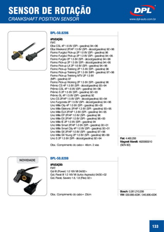 133
SENSOR DE ROTAÇÃO
CRANKSHAFT POSITION SENSOR www.dpl-auto.com.br
DPL-50.8206
APLICAÇÃO:
FIAT:
Elba CSL 4P 1.6 8V (SPI - gasolina) 94>96
Elba Weekend 2P/4P 1.5 8V (SPI - álcool/gasolina) 92>96
Fiorino Furgão/ Pick-up 2P 1.0 8V (SPI - gasolina) 96
Fiorino Furgão/ Pick-up 2P 1.3 8V (SPI - gasolina) 94>95
Fiorino Furgão 2P 1.5 8V (SPI - álcool/gasolina) 94>96
Fiorino Pick-up 2P 1.5 8V (SPI - álcool/gasolina) 94>95
Fiorino Pick-up LX 2P 1.6 8V (SPI - gasolina) 94>96
Fiorino Pick-up Trekking 2P 1.5 8V (SPI - gasolina) 96
Fiorino Pick-up Trekking 2P 1.5 8V (MPI - gasolina) 97>98
Fiorino Pick-up Trekking MTV 2P 1.5 8V
(MPI - gasolina) 97
Fiorino Pick-up Working 2P 1.5 8V (SPI - gasolina) 96
Prêmio CS 4P 1.5 8V (SPI - álcool/gasolina) 93>94
Prêmio CSL 4P 1.6 8V (SPI - gasolina) 94>96
Prêmio S 2P 1.5 8V (SPI - gasolina) 92>93
Prêmio SL 4P 1.5 8V (SPI - gasolina) 92
Uno CS 2P/4P 1.5 8V (SPI - álcool/gasolina) 93>94
Uno Furgoneta 2P 1.5 8V (SPI - álcool/gasolina) 94>96
Uno Mille City 4P 1.0 8V (SPI - gasolina) 99>00
Uno Mille Eletronic 2P/4P 1.3 8V (SPI - gasolina) 93>95
Uno Mille ELX 2P/4P 1.3 8V (SPI - gasolina) 94>95
Uno Mille EP 2P/4P 1.0 8V (SPI - gasolina) 96
Uno Mille EX 2P/4P 1.0 8V (SPI - gasolina) 98>00
Uno Mille IE 2P 1.0 8V (SPI - gasolina) 94
Uno Mille Smart 2P/4P 1.0 8V (SPI - gasolina) 00>01
Uno Mille Smart City 4P 1.0 8V (SPI - gasolina) 00>01
Uno Mille SX 2P/4P 1.0 8V (SPI - gasolina) 97>98
Uno Mille SX Young 2P 1.0 8V (SPI - gasolina) 98>99
Uno S 2P 1.5 8V (SPI - álcool/gasolina) 92>94
Obs.: Comprimento do cabo= 46cm. 2 vias
Fiat:
Magneti Marelli:
4.460.206
4820083010
(SEN 8D)
DPL-50.8208
APLICAÇÃO:
FIAT:
Gol III (Power) 1.0 16V MI 04/00>
Gol, Parati III 1.0 16V Mi (turbo Aspirado) 04/00>02
Gol, Parati, Saveiro 1.6, 1.8 (Flex) 02>
Obs.: Comprimento do cabo= 23cm
NOVIDADE
Bosch: 0.261.210.208
VW: 030.906.433K / 045.906.433K
 