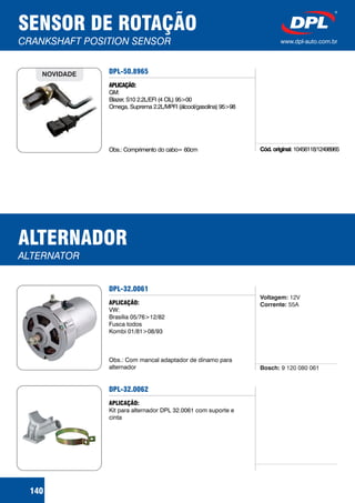 SENSOR DE ROTAÇÃO
CRANKSHAFT POSITION SENSOR www.dpl-auto.com.br
140
DPL-50.8965
APLICAÇÃO:
GM:
Blazer, S10 2.2L/EFI (4 CIL) 95>00
Omega, Suprema 2.2L/MPFI (álcool/gasolina) 95>98
Obs.: Comprimento do cabo= 60cm
NOVIDADE
Cód. originai: 10456118/12498965
ALTERNADOR
ALTERNATOR
DPL-32.0061
APLICAÇÃO:
VW:
Brasília 05/76>12/82
Fusca todos
Kombi 01/81>08/93
Obs.: Com mancal adaptador de dínamo para
alternador Bosch: 9 120 080 061
Voltagem:
Corrente:
12V
55A
DPL-32.0062
APLICAÇÃO:
Kit para alternador DPL 32.0061 com suporte e
cinta
 
