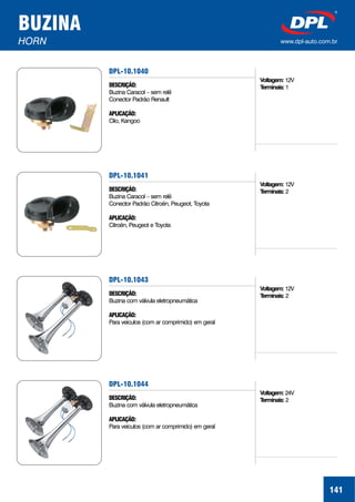 BUZINA
HORN www.dpl-auto.com.br
DPL-10.1040
DESCRIÇÃO:
APLICAÇÃO:
Buzina Caracol – sem relê
Conector Padrão Renault
Clio, Kangoo
141
Voltagem:
Terminais:
12V
1
DPL-10.1041
DESCRIÇÃO:
APLICAÇÃO:
Buzina Caracol – sem relê
Conector Padrão Citroën, Peugeot, Toyota
Citroën, Peugeot e Toyota
Voltagem:
Terminais:
12V
2
DPL-10.1043
DESCRIÇÃO:
APLICAÇÃO:
Buzina com válvula eletropneumática
Para veículos (com ar comprimido) em geral
Voltagem:
Terminais:
12V
2
DPL-10.1044
DESCRIÇÃO:
APLICAÇÃO:
Buzina com válvula eletropneumática
Para veículos (com ar comprimido) em geral
Voltagem:
Terminais:
24V
2
 