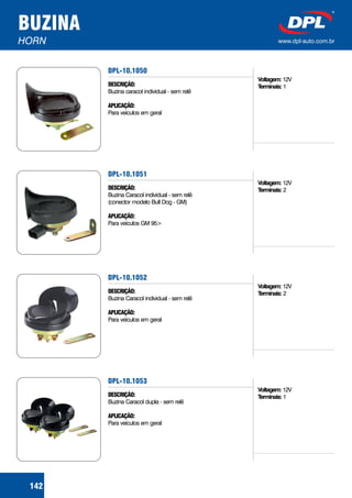 BUZINA
HORN www.dpl-auto.com.br
DPL-10.1050
DESCRIÇÃO:
APLICAÇÃO:
Buzina caracol individual - sem relê
Para veículos em geral
Voltagem:
Terminais:
12V
1
142
DPL-10.1051
DESCRIÇÃO:
APLICAÇÃO:
Buzina Caracol individual - sem relê
(conector modelo Bull Dog - GM)
Para veículos GM 95>
Voltagem:
Terminais:
12V
2
DPL-10.1052
DESCRIÇÃO:
APLICAÇÃO:
Buzina Caracol individual - sem relê
Para veículos em geral
Voltagem:
Terminais:
12V
2
DPL-10.1053
DESCRIÇÃO:
APLICAÇÃO:
Buzina Caracol dupla - sem relê
Para veículos em geral
Voltagem:
Terminais:
12V
1
 