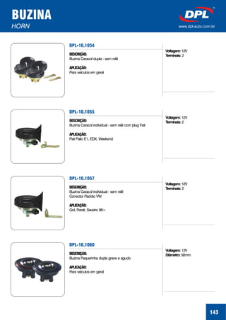 BUZINA
HORN www.dpl-auto.com.br
DPL-10.1054
DESCRIÇÃO:
APLICAÇÃO:
Buzina Caracol dupla - sem relê
Para veículos em geral
143
Voltagem:
Terminais:
12V
2
DPL-10.1055
DESCRIÇÃO:
APLICAÇÃO:
Buzina Caracol individual - sem relê com plug Fiat
Fiat Palio E1, EDX, Weekend
Voltagem:
Terminais:
12V
2
DPL-10.1057
DESCRIÇÃO:
APLICAÇÃO:
Buzina Caracol individual - sem relê
Conector Padrão VW
Gol, Parati, Saveiro 98>
Voltagem:
Terminais:
12V
2
DPL-10.1060
DESCRIÇÃO:
APLICAÇÃO:
Buzina Paquerinha dupla grave e agudo
Para veículos em geral
Voltagem:
Diâmetro:
12V
92mm
 