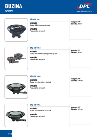 BUZINA
HORN www.dpl-auto.com.br
DPL-10.1061
DESCRIÇÃO:
APLICAÇÃO:
Buzina Bi-Bi individual pequena
Para veículos em geral
Voltagem:
Diâmetro:
12V
92mm
144
DPL-10.1063
DESCRIÇÃO:
APLICAÇÃO:
Buzina Paquerinha duplex grave e agudo
Para veículos em geral
Voltagem:
Diâmetro:
24V
92mm
DPL-10.1064
DESCRIÇÃO:
APLICAÇÃO:
Buzina som Mercedes individual
Para veículos em geral
Voltagem:
Diâmetro:
12V
125mm
DPL-10.1065
DESCRIÇÃO:
APLICAÇÃO:
Buzina som Mercedes individual
Para veículos em geral
Voltagem:
Diâmetro:
24V
125mm
 