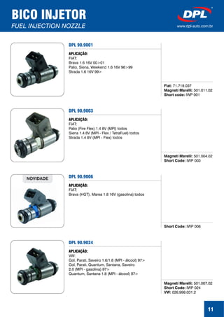 11
BICO INJETOR
FUEL INJECTION NOZZLE www.dpl-auto.com.br
DPL 90.9001
Fiat:
Magneti Marelli:
Short code:
71.719.037
501.011.02
IWP 001
APLICAÇÃO:
FIAT:
Brava 1.6 16V 00>01
Palio, Siena, Weekend 1.6 16V 96>99
Strada 1.6 16V 99>
DPL 90.9003
Magneti Marelli:
Short Code:
501.004.02
IWP 003
APLICAÇÃO:
FIAT:
Palio (Fire Flex) 1.4 8V (MPI) todos
Siena 1.4 8V (MPI - Flex / TetraFuel) todos
Strada 1.4 8V (MPI - Flex) todos
DPL 90.9006
Short Code: IWP 006
APLICAÇÃO:
FIAT:
Brava (HGT), Marea 1.8 16V (gasolina) todos
NOVIDADE
DPL 90.9024
Magneti Marelli:
Short Code:
VW:
501.007.02
IWP 024
026.998.031.2
APLICAÇÃO:
VW:
Gol, Parati, Saveiro 1.6/1.8 (MPI - álcool) 97>
Gol, Parati, Quantum, Santana, Saveiro
2.0 (MPI - gasolina) 97>
Quantum, Santana 1.8 (MPI - álcool) 97>
 