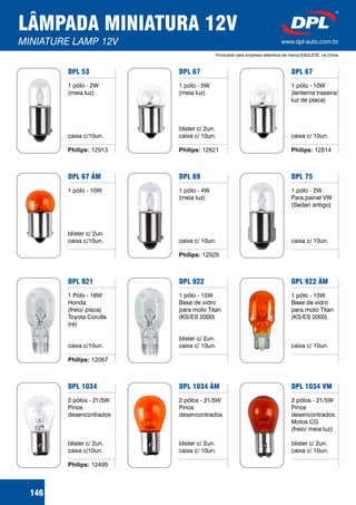 LÂMPADA MINIATURA 12V
MINIATURE LAMP 12V www.dpl-auto.com.br
Produzido pela empresa detentora da marca EAGLEYE, na China
DPL 67
1 pólo - 5W
(meia luz)
blister c/ 2un.
caixa c/ 10un.
Philips: 12821
DPL 69
1 pólo - 4W
(meia luz)
caixa c/ 10un.
Philips: 12929
DPL 922
1 pólo - 15W
Base de vidro
para moto Titan
(KS/ES 2000)
blister c/ 2un.
caixa c/ 10un.
DPL 1034 ÂM
2 pólos - 21/5W
Pinos
desencontrados
blister c/ 2un.
caixa c/ 10un.
DPL 67
1 pólo - 10W
(lanterna traseira/
luz de placa)
caixa c/ 10un.
Philips: 12814
DPL 75
1 pólo - 2W
Para painel VW
(Sedan antigo)
caixa c/ 10un.
DPL 922 ÂM
1 pólo - 15W
Base de vidro
para moto Titan
(KS/ES 2000)
caixa c/ 10un.
DPL 1034 VM
2 pólos - 21/5W
Pinos
desencontrados
Motos CG
(freio/ meia luz)
blister c/ 2un.
caixa c/ 10un.
DPL 53
1 pólo - 2W
(meia luz)
caixa c/10un.
Philips: 12913
DPL 67 ÂM
1 pólo - 10W
blister c/ 2un.
caixa c/10un.
DPL 921
1 Pólo -
Honda
(freio/ pisca)
Toyota Corolla
(ré)
caixa c/10un.
16W
DPL 1034
2 pólos - 21/5
Pinos
desencontrados
blister c/ 2un.
caixa c/10un.
W
Philips: 12499
146
Philips: 12067
 