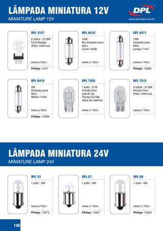 LÂMPADA MINIATURA 12V
MINIATURE LAMP 12V www.dpl-auto.com.br
DPL 3157
2 pólos - 27/8W
Ford Ranger
(freio/ meia luz)
caixa c/10un.
Philips: 3157
DPL 6410
10W
Kia (torpedo para
teto).
Curta 10x28
caixa c/ 10un.
DPL 6411
10W
(torpedo para
teto).
Longa 11x41
caixa c/ 10un.
Philips: 12866
148
DPL 6418
5W
(torpedo para
teto).
Média 11x35
caixa c/10un.
Philips: 12844
DPL 7505
1 pólo - 21W
Honda Civic
(pisca/ ré).
Toyota Corolla
(farol de neblina)
caixa c/ 10un.
DPL 7515
2 pólos - 21/5W
Honda Civic
(freio/ meia luz)
caixa c/ 10un.
LÂMPADA MINIATURA 24V
MINIATURE LAMP 24V
DPL 67
1 pólo - 5W
caixa c/ 10un.
Philips: 13821
DPL 69
1 pólo - 4W
caixa c/ 10un.
Philips: 13929
DPL 53
1 pólo - 2W
caixa c/10un.
Philips: 13913
 