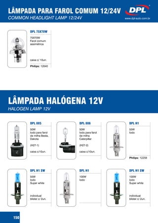 LÂMPADA PARA FAROL COMUM 12/24V
COMMON HEADLIGHT LAMP 12/24V www.dpl-auto.com.br
DPL 75X70W
75X70W
Farol comum
assimétrica
caixa c/ 10un.
150
Philips: 12640
LÂMPADA HALÓGENA 12V
HALOGEN LAMP 12V
DPL 886
50W
Iodo para farol
de milha
Caterpillar
(H27-2)
caixa c/10un.
DPL H1
55W
Iodo
Philips: 12258
DPL 885
50W
Iodo para farol
de milha Besta,
Dakota
(H27-1)
caixa c/10un.
DPL H1
100W
Iodo
DPL H1 SW
100W
Iodo
Super white
individual
blister c/ 2un.
DPL H1 SW
55W
Iodo
Super white
individual
blister c/ 2un.
 