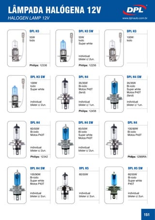 LÂMPADA HALÓGENA 12V
HALOGEN LAMP 12V www.dpl-auto.com.br
151
DPL H3
55W
Iodo
Philips: 12336
DPL H3 SW
55W
Iodo
Super white
individual
blister c/ 2un.
Philips: 12256
DPL H3
100W
Iodo
DPL H3 SW
100W
Iodo
Super white
individual
blister c/ 2un.
DPL H4
35/35W
Bi-iodo
Motos P43T
(farol)
individual
blister c/ 1un.
Philips: 12458
DPL H4 SW
35/35W
Bi-iodo
Super white
Motos P43T
(farol)
individual
blister c/ 1un.
DPL H4
60/55W
Bi-iodo
Motos P43T
individual
blister c/ 2un.
Philips: 12342
DPL H4 SW
60/55W
Bi-iodo
Super white
Motos P43T
individual
blister c/ 2un.
DPL H4
100/90W
Bi-iodo
Motos P43T
Philips: 12569RA
DPL H4 SW
100/90W
Bi-iodo
Super white
Motos P43T
individual
blister c/ 2un.
DPL H5
60/55W
individual
blister c/ 2un.
DPL H5 SW
60/55W
Bi-iodo
Super white
P45T
individual
blister c/ 2un.
 