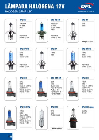 LÂMPADA HALÓGENA 12V
HALOGEN LAMP 12V www.dpl-auto.com.br
DPL H5
100/90W
Bi-iodo
P45T
individual
blister c/ 2un.
DPL H5 SW
100/90W
Bi-iodo
Super white
P45T
individual
blister c/ 2un.
DPL H7
55W
Iodo
Philips: 12972
DPL H7 SW
55W
Iodo
Super white
individual
blister c/ 2un.
DPL H7
100W
Iodo
DPL H7 SW
100W
Iodo
Super white
individual
blister c/ 2un.
DPL H11
55W
Iodo
Farol de neblina
Audi A4 01>
Honda Civic 01>
Honda Fit 03>
DPL H11 SW
55W
Iodo
Super white
Farol de neblina
Audi A4 01>
Honda Civic 01>
Honda Fit 03>
DPL H11
100W
Iodo
Farol de neblina
Audi A4 01>
Honda Civic 01>
Honda Fit 03>
DPL H11 SW
100W
Iodo
Super white
Farol de neblina
Audi A4 01>
Honda Civic 01>
Honda Fit 03>
DPL H21
21W
Iodo
Vectra (pisca)
Osram: 64136
DPL HB1 (9004)
65/45W
Bi-iodo
152
 