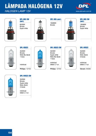 LÂMPADA HALÓGENA 12V
HALOGEN LAMP 12V www.dpl-auto.com.br
154
DPL HB5 SW
(9007)
DPL HS025 DPL HV025
DPL HB5 SW
(9007)
65/55W
Bi-iodo
Super white
35/35W
Bi-iodo
Moto Biz (farol)
1 trava
individual
35/35W
Bi-iodo
Moto (farol)
3 travas
individual
blister c/ 1un.
100/80W
Bi-iodo
Super white
DPL HB5 (9007)
100/80W
Bi-iodo
Philips: 12153 Osram: 64282
DPL HS025 SW
DPL HV025 SW
35/35W
Bi-iodo
Super white
Moto Biz (farol)
1 trava
individual
blister c/ 1un.
35/35W
Bi-iodo
Super white
Moto (farol)
3 travas
individual
blister c/ 1un.
Philips: 12153
 
