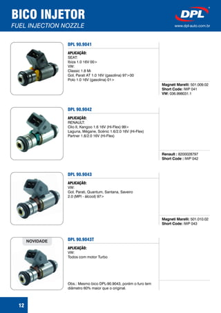 DPL 90.9041
Magneti Marelli:
Short Code:
VW:
501.009.02
IWP 041
036.998031.1
APLICAÇÃO:
SEAT:
Ibiza 1.0 16V 00>
VW:
Classic 1.8 Mi
Gol, Parati AT 1.0 16V (gasolina) 97>00
Polo 1.0 16V (gasolina) 01>
12
BICO INJETOR
FUEL INJECTION NOZZLE www.dpl-auto.com.br
DPL 90.9042
Renault :
Short Code :
8200028797
IWP 042
APLICAÇÃO:
RENAULT:
Clio II, Kangoo 1.6 16V (Hi-Flex) 99>
Laguna, Mégane, Scénic 1.6/2.0 16V (Hi-Flex)
Partner 1.8/2.0 16V (Hi-Flex)
DPL 90.9043
Magneti Marelli:
Short Code:
501.010.02
IWP 043
APLICAÇÃO:
VW:
Gol, Parati, Quantum, Santana, Saveiro
2.0 (MPI - álcool) 97>
DPL 90.9043T
APLICAÇÃO:
VW:
Todos com motor Turbo
Obs.: Mesmo bico DPL-90.9043, porém o furo tem
diâmetro 60% maior que o original.
NOVIDADE
 