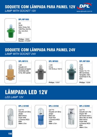 SOQUETE COM LÂMPADA PARA PAINEL 12V
LAMP WITH SOCKET 12V www.dpl-auto.com.br
156
DPL MF1003
2W
Verde
Astra, Corsa, Gol
1000 Plus, Gol (CL,
GL), Uno ELX,
D20
Philips:
Osram:
12600
2722MF
SOQUETE COM LÂMPADA PARA PAINEL 24V
LAMP WITH SOCKET 24V
DPL MF803
1.2W
Cinza
VW Ônibus 16210
DPL MF1004
1.2W
Cinza
Painel
Scania 112, 113
MB Caminhões,
Tacógrafos, Volvo
Caminhões N, NL,
EDC
Philips: 13598
DPL MF215
1.4W
Soquete com
lâmpada esmagada
Caminhões Volvo
N, NL, EDC (painel)
Philips: 13597
LÂMPADA LED 12V
LED LAMP 12V
DPL L101B2
Led T10
Soquete com lâmp.
pingão
Base azul
Super blue
Luminance MCD:
4000
blister c/ 2un.
DPL L102W2
Led T10
Soquete com chip
Ângulo 180
(iluminando todo o
bloco ótico do farol)
Base branca
Super white
Luminance MCD:
6200
blister c/ 2un.
°
DPL L101W2
Led T10
Soquete com lâmp.
pingão
Base branca
Super white
Luminance MCD:
6000
blister c/ 2un.
 