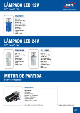 LÂMPADA LED 12V
LED LAMP 12V www.dpl-auto.com.br
157
DPL L102B2
Led T10
Soquete com chip
Ângulo 180
(iluminando todo o
bloco ótico do farol)
Base azul
Super blue
Luminance MCD:
4200
blister c/ 2un.
°
LÂMPADA LED 24V
LED LAMP 24V
DPL L102W2
Led T10
Soquete com chip
Ângulo 180
(iluminando todo o
bloco ótico do farol)
Base branca
Super white
Luminance MCD:
6200
blister c/ 2un.
°
DPL L101W2
Led T10
Soquete com lâmp.
pingão
Base branca
Super white
Luminance MCD:
6000
blister c/ 2un.
MOTOR DE PARTIDA
STARTER MOTOR
DPL-36.0133
APLICAÇÃO:
RENAULT:
Clio 1.6 todos
Laguna 1.6, 2.0 todos
Mégane 2.0 todos
R19 1.6 todos
Scénic 1.6, 2.0 todos
Obs.: Com impulsor 10 dentes Valeo: 432622/ D6RA133
 