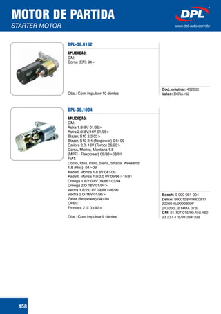 MOTOR DE PARTIDA
STARTER MOTOR www.dpl-auto.com.br
158
DPL-36.0162
APLICAÇÃO:
GM:
Corsa (EFI) 94>
Obs.: Com impulsor 10 dentes
Cód. original:
Valeo:
432632
D6RA162
DPL-36.1004
APLICAÇÃO:
GM:
Astra 1.8i 8V 01/95>
Astra 2.0i 8V/16V 01/95>
Blazer, S10 2.2 03>
Blazer, S10 2.4 (flexpower) 04>09
Calibra 2.0i 16V (Turbo) 06/90>
Corsa, Meriva, Montana 1.8
(MPFI - Flexpower) 09/86>08/91
FIAT:
Doblò, Idea, Palio, Siena, Strada, Weekend
1.8 (Flex) 04>09
Kadett, Monza 1.8 8V 04>09
Kadett, Monza 1.9/2.0 8V 09/86>10/91
Omega 1.8/2.0 8V 09/86>03/94
Omega 2.0i 16V 01/94>
Vectra 1.8/2.0 8V 09/88>08/95
Vectra 2.0i 16V 01/95>
Zafira (flexpower) 04>09
OPEL:
Frontera 2.0i 03/92>
Obs.: Com impulsor 9 dentes
Bosch:
Delco:
GM:
9 000 081 004
8000158P/9000817
9000846/9000890P
(PG260), B14MA 07B
01.107.015/90.458.462
93.237.478/93.384.398
 