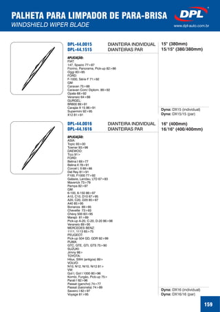 PALHETA PARA LIMPADOR DE PARA-BRISA
WINDSHIELD WIPER BLADE www.dpl-auto.com.br
DPL-44.0015
DPL-44.1515
APLICAÇÃO:
FIAT:
147, Spazio 77>87
Fiorino, Panorama, Pick-up 82>86
Oggi 83>85
FORD:
F-1000, 71>92
GM:
Caravan 75>88
Caravan Com/ Diplom. 89>92
Opala 68>92
Veraneio 64>88
GURGEL:
BR800 89>91
Carajás X 15 86>91
Supermini 92>95
X12 81>91
Série F
Dyna:
Dyna:
DX15 (individual)
DX15/15 (par)
159
DIANTEIRA INDIVIDUAL 15" (380mm)
15/15" (380/380mm)
DPL-44.0016
DPL-44.1616
APLICAÇÃO:
ASIA:
Topic 93>00
Towner 93>99
DAEWOO:
Tico 91>
FORD:
Belina I 69>77
Belina II 78>91
Corcel I, II 69>86
Del Rey 81>91
F100, F1000 77>92
Galaxie, Landau, LTD 67>83
Maverick 73>79
Pampa 82>97
GM:
6-100, 6-150 86>97
A10, C10, D10 67>95
A20, C20, D20 85>97
A40 85>95
Bonanza 89>95
Chevette 73>93
Chevy 500 83>95
Marajó 81>89
Veraneio 89>95
MERCEDES BENZ:
1111, 1113 65>75
PEUGEOT:
Pick-up 504 GD, GDR 92>99
PUMA:
GTC, GTE, GTI, GTS 75>90
SUZUKI:
Jimny 98>
TOYOTA:
Hilux,
VOLVO:
N10, N12, Ni10, Ni12 81>
VW:
Gol I, Gol I 1000 80>96
Kombi, Furgão, Pick-up 75>
Parati I 82>96
Passat (gancho) 74>77
Passat (baioneta) 74>89
Saveiro I 82>97
Voyage 81>95
Pick-up A-20, C-20, D-20 86>98
SW4 (antigos) 89>
Dyna:
Dyna:
DX16 (individual)
DX16/16 (par)
DIANTEIRA INDIVIDUAL
DIANTEIRAS PAR
16" (400mm)
16/16" (400/400mm)
DIANTEIRAS PAR
 