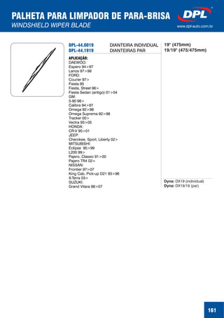 PALHETA PARA LIMPADOR DE PARA-BRISA
WINDSHIELD WIPER BLADE www.dpl-auto.com.br
DPL-44.0019
DPL-44.1919
APLICAÇÃO:
DAEWOO:
Espero 94>97
Lanos 97>99
FORD:
Courier 97>
Fiesta 95
Fiesta, Street 96>
Fiesta Sedan (antigo) 01>04
GM:
5-90 98>
Calibra 94>97
Omega 92>98
Omega Suprema 92>98
Tracker 00>
Vectra 93>05
HONDA:
CR-V 95>01
JEEP:
Cherokee, Sport, Liberty 02>
MITSUBISHI:
Eclipse 95>99
L200 99>
Pajero, Classic 91>00
Pajero TR4 02>
NISSAN:
Frontier 97>07
King Cab, Pick-up D21 93>96
X-Terra 03>
SUZUKI:
Grand Vitara 98>07
Dyna:
Dyna:
DX19 (individual)
DX19/19 (par)
161
DIANTEIRA INDIVIDUAL
DIANTEIRAS PAR
19" (475mm)
19/19" (475/475mm)
 