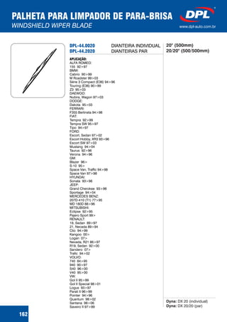 PALHETA PARA LIMPADOR DE PARA-BRISA
WINDSHIELD WIPER BLADE www.dpl-auto.com.br
162
DPL-44.0020
DPL-44.2020
APLICAÇÃO:
ALFA ROMEO:
155 92>97
BMW:
Cabrio 90>99
M Roadster 99>03
Série 3 Compact (E36) 94>96
Touring (E36) 90>99
Z3 95>03
DAEWOO:
Nubira, Wagon 97>03
DODGE:
Dakota 95>03
FERRARI:
F355 Berlineta 94>98
FIAT:
Tempra 92>99
Tempra SW 95>97
Tipo 94>97
FORD:
Escort, Sedan 97>02
Escort Hobby, XR3 93>96
Escort SW 97>03
Mustang 94>04
Taurus 92>96
Verona 94>96
GM:
Blazer 96>
S-10 95>
Space Van, Traffic 94>98
Space Van 97>98
HYUNDAI:
Sonata 93>98
JEEP:
Grand Cherokee 93>98
Sportage 94>04
MERCEDES BENZ:
207D-410 (T1) 77>95
MD 180D 88>96
MITSUBISHI:
Eclipse 92>95
Pajero Sport 99>
RENAULT:
19, Sedan 89>97
21, Necada 89>94
Clio 94>99
Kangoo 00>
Logan 07>
Nevada, R21 86>97
R19, Sedan 92>00
Sandero 07>
Trafic 94>02
VOLVO:
740 84>95
940 90>97
S40 96>00
V40 95>00
VW:
Gol II 95>99
Gol II Special 98>01
Logus 93>97
Parati II 96>99
Pointer 94>96
Quantum 98>02
Santana 98>06
Saveiro II 97>99
Dyna:
Dyna:
DX 20 (individual)
DX 20/20 (par)
DIANTEIRA INDIVIDUAL
DIANTEIRAS PAR
20" (500mm)
20/20" (500/500mm)
 