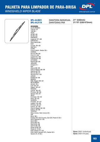 DPL-44.0021
DPL-44.2119
APLICAÇÃO:
ALFA ROMEO:
145 97>01
166 98>
AUDI:
A3 96>06
S3 99>03
DAEWOO:
Leganza 97>99
DAIHATSU:
Gran Move 96>
FIAT:
Coupé 93>00
Stilo 02>
FORD:
Focus Hatch, Sedan 00>
HONDA:
Accord 89>92
Civic 01>06
Legend 91>96
Prelude 93>96
HYUNDAI:
Elantra 90>95
JAGUAR:
X-Type 01>
KIA:
Clarus 96>99
Clarus Wagon 98>99
Sephia 93>97
Shuma 96>01
Shuma II 01>04
LEXUS:
ES300 92>96
MAZDA:
626, Wagon 98>02
MITSUBISHI:
Airtrek 03>
Colt 95>97
Galant 93>97
NISSAN:
Lancer 96>02
Primera 90>95
Sentra I 95>97
SEAT:
Cordoba 00>02
Ibiza 00>03
SUBARU:
Forester 97>07
Legacy 94>99
Primera 90>97
Camry 91>00
Camry Wagon 92>93
Celica 93>99
TOYOTA:
Hilux (novo), Sw4 (novo) 05>
VW:
Bora 98>
Caddy GIV, Gol Country, Gol GIV, Parati IV 05>
Gol II Special 01>05
Gol III 99>
Gol III 99>05
Golf III 93>98
Golf IV 99>08
Parati III 99>02
Parati III, IV 03>
Polo Classic 01>02
Polo Hatch (exceto GTi), Sedan 02>
Saveiro III, IV 00>
Dyna:
Dyna:
DX21 (individual)
DX21/19 (par)
DIANTEIRA INDIVIDUAL
DIANTEIRAS PAR
21" (530mm)
21/19" (530/475mm)
PALHETA PARA LIMPADOR DE PARA-BRISA
WINDSHIELD WIPER BLADE www.dpl-auto.com.br
163
 