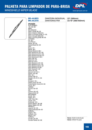 PALHETA PARA LIMPADOR DE PARA-BRISA
WINDSHIELD WIPER BLADE www.dpl-auto.com.br
DPL-44.0023
DPL-44.2318
APLICAÇÃO:
ALFA ROMEO:
145 96>99
BMW:
M3 (E46) 00>
Série 3 (E46) 98>05
Série 3 Cabrio (E46) 00>
Série 3 Compact (E46) 01>05
Série 3 Coupé (E46) 99>
Série 3 Touring (E46) 99>05
CITROËN:
C3 02>
C3 XTR 02>
Xantia 93>03
Xantia Break 95>03
FIAT:
Brava 97>
Marea 98>
Marea Weekend 98>
Palio Adventure I 97>00
Palio Adventure II 01>03
Palio Adventure III 04>07
Palio Adventure IV 08>
Palio I 96>00
Palio II 01>07
Palio III, IV 04>
Palio Weekend I 97>00
Palio Weekend II 01>03
Palio Weekend III 04>07
Palio Weekend IV 08>
Palio Young 01>02
Siena I 97>00
Siena II, III, IV 01>
Spazio 80>96
Stilo 02>
Strada I 98>01
Strada II, III, IV 01>03
FORD:
Ecosport 03>
Fiesta (novo) 02>05
Fiesta Sedan (novo) 04>05
Focus 00>
HONDA:
Accord 93>02
KIA:
Carens I 00>02
Carens II 03>07
MITSUBISHI:
Airtrek 03>
Galant 97>
L200 Triton 08>
Lancer 03>
Outlander 03>
Space Wagon 92>98
Space Wagon 92>98
RENAULT:
Laguna 94>00
Laguna Nevada 95>00
SUBARU:
Legacy 03>
Outback 03>
Wagon 03>
TOYOTA:
Corolla 02>08
Corolla Fielder 04>08
Dyna:
Dyna:
Dx23 (individual)
DX23/18 (par)
DIANTEIRA INDIVIDUAL
DIANTEIRAS PAR
23" (580mm)
23/18" (580/450mm)
165
 