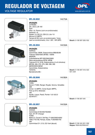 REGULADOR DE VOLTAGEM
VOLTAGE REGULATOR www.dpl-auto.com.br
167
DPL-30.3032
APLICAÇÃO:
CITROËN:
ZX 1.9/2.0, ZX 16V
FIAT:
Elba 1.6, Premio (com ar-condicionado)
Ipanema 1.8
Kadett 1.8, GS 2.0, GSI 2.0, Lite 1.8
Monza 2.0 (MPFI)
Tempra 8/16V (com ar-condicionado), Turbo
(sem ar-condicionado), Uno 1.6R, 1.6R (MPI) Bosch: 9 190 087 026/ 032
14V/75A
DPL-30.3034
APLICAÇÃO:
AGRALE:
Caminhões 1800K, Estacionários M80/85/90
Tratores 4200/4300 (M790) >06/85
MAXION:
Colheitadeiras MF1630/3640/5650
Retro-escavadeiras M750, MF86
Tratores 9110, 9130, Estacionários (4 e 6 cilindros)
MF235, 265, 272, 275, 283, 290, 292
MERCEDES BENZ:
Caminhões, Estacionários
TOYOTA:
Bandeirante 88>
Bosch: 9 190 087 016/ 023
031/ 034
14V/55A
DPL-30.3040
APLICAÇÃO:
FORD:
Escort, F1000, Ranger, Royale, Verona, Versailles
GM:
Corsa 1.0 (MPFI), Corsa Super (MPFI),
Pick-up S10, Silverado
VW:
Apollo, Logus, Parati, Pointer 1.6/1.8/2.0
Gol Mi 97>
Bosch: 9 190 087 040
14V/85A
DPL-30.3057
APLICAÇÃO:
DODGE:
Caminhões D100/400/700/900
Dart. ST. RT. Charger
FORD:
Belina II, Corcel II, Del Rey, F-1000/2000/4000/
7000, F75/100, Pampa, Scala, F-350/600/750
VW:
Caminhões E11, E13, E21 6x4 (álcool) Bosch:
Wapsa:
9 190 455 001/ 009
RWA-W5/RWA-W7
14V/55A
 