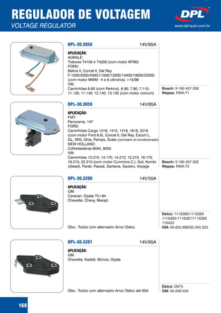 REGULADOR DE VOLTAGEM
VOLTAGE REGULATOR www.dpl-auto.com.br
DPL-30.3058
APLICAÇÃO:
AGRALE:
Tratores T4100 e T4200 (com motor M790)
FORD:
Belina II, Corcel II, Del Rey
F-1000/2000/4000/11000/13000/14000/19000/22000
(com motor MWM - 4 e 6 cilindros) >10/98
VW:
Caminhões 6.80 (com Perkins), 6.90, 7.90, 7.110,
11.130, 11.140, 12.140, 13.130 (com motor comum)
Bosch:
Wapsa:
9 190 457 006
RWA-T1
168
14V/65A
DPL-30.3059
APLICAÇÃO:
FIAT:
Panorama, 147
FORD:
Caminhões Cargo 1218, 1415, 1418, 1618, 2218
(com motor Ford 6.6), Corcel II, Del Rey, Escort L,
GL, XR3, Ghia, Pampa, Scala
NEW HOLLAND:
Colheitadeiras 8040, 8055
VW:
Caminhões 13.210, 14.170, 14.210, 15.210, 16.170,
16.210, 22.210 (com motor Cummins C.), Gol, Kombi
(diesel), Parati, Passat, Santana, Saveiro, Voyage
(com/sem ar-condicionado)
Bosch:
Wapsa:
9 190 457 002
RWA-T2
14V/65A
DPL-30.3200
APLICAÇÃO:
GM:
Caravan, Opala 75>84
Chevette, Chevy, Marajó
Obs.: Todos com alternador Arno/ Delco
Delco:
GM:
1116380/1116384
1116385/1116387/1116392
116423
94.655.898/93.345.333
14V/55A
DPL-30.3201
APLICAÇÃO:
GM:
Chevette, Kadett, Monza, Opala
Obs.: Todos com alternador Arno/ Delco até 65A
Delco:
GM:
D673
94.648.534
14V/65A
 