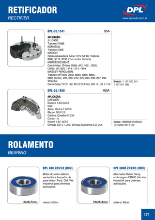 RETIFICADOR
RECTIFIER www.dpl-auto.com.br
DPL-35.1541
APLICAÇÃO:
J.I. CASE:
Tratores W36B
KOMATSU:
Tratores D30E
MAXION:
Retro-escavadeira Série 1175, MF86, Tratores
9090, 9110, 9130 (com motor Perkins)
MERCEDES BENZ:
Caminhões, Ônibus O365, 812, 1621, 2020,
L1625, LG1825, 1114, 1214, 1418
MASSEY PERGUSON:
Tratores MF1630, 3640, 5650, 6845, 6855,
6865 (turbo), 235, 265, 272, 275, 283, 290, 297, 299
SCANIA:
Caminhões T112/ 142, R112/113/142, DN 11, DS 11/14
Bosch: 1 127 320 541
1 127 011 095
95A
DPL-35.1658
APLICAÇÃO:
DAEWOO:
Espero 1.8/2.0/2.2
GM:
Astra, Vectra 1.8/2.0i
Blazer, S10 2.2i
Calibra, Cavalier III 2.0i
Corsa 1.6
Kadett 1.6/1.8/2.0
Omega CD 4.1, 2.0i, Omega Suprema 2.0i, 2.2i
Delco: 1989658/10456401
10472597/DR 5162
105A
171
ROLAMENTO
BEARING
DPL 608 2RS/C3 (DDU)
Motor do vidro elétrico,
ventoinha e limpador de
para-brisa - Ford, GM, VW.
Industrial para diversas
aplicações.
caixa c/ 60un.8x22x7mm
DPL 6000 2RS/C3 (DDU)
Alternador Delco Remy,
embreagem CB400 (Honda).
Industrial para diversas
aplicações.
caixa c/ 60un.10x26x8mm
 