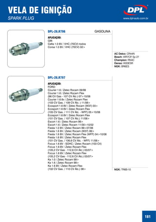 VELA DE IGNIÇÃO
SPARK PLUG www.dpl-auto.com.br
181
DPL-26.R796
DPL-26.R797
APLICAÇÃO:
GM:
Celta 1.0 8V / VHC (70CV) todos
Corsa 1.0 8V / VHC (70CV) 02>
APLICAÇÃO:
FORD:
Courier 1.6 / Zetec Rocam 09/99
Courier 1.6 / Zetec Rocam Flex
(96 CV Gas - 107 CV Álc ) 07>10/08
Courier 1.6 8v / Zetec Rocam Flex
(103 CV Gas. / 109 CV Álc. ) 11/08>
Ecosport 1.6 8V / Zetec Rocam (W37) 03>
Ecosport 1.6 8V / Zetec Rocam Flex
(105 CV Gas. / 111 CV Álc. - WFF) 05>10/08
Ecosport 1.6 8V / Zetec Rocam Flex
(101 CV Gas. / 107 CV Álc.) 11/08>
Escort 1.6 / Zetec Rocam 99>
Escort 1.6 / Zetec Rocam 11/00>10/02
Fiesta 1.0 8V / Zetec Rocam 99>07/06
Fiesta 1.6 8V / Zetec Rocam (W37) 99>
Fiesta 1.6 8V / Zetec Rocam Flex (WFF) 04>10/08
Fiesta 1.6 8V / Zetec Rocam Flex
(101 CV Gas. / 106,6 CV Álc. - WFF) 11/08>
Focus 1.6 8V - SOHC / Zetec Rocam (103 CV)
Focus 1.6 8V / Zetec Rocam Flex
(105,2 CV Gas - 112,6 CV Álc ) 03/07>
Focus 1.6 8V / Zetec Rocam Flex
(105,2 CV Gas - 112,6 CV Álc.) 03/07>
Ka 1.0 / Zetec Rocam 99>
Ka 1.6 / Zetec Rocam 99>
Ka 1.6 8V / Zetec Rocam Flex
(102 CV Gas. / 110 CV Álc.) 08>
AC Delco:
Bosch:
Champion:
Denso:
NGK:
CR44N
WR7CP, Sp 27
RN4C
W20ESR
BR6ES
NGK: TR6B-10
GASOLINA
 