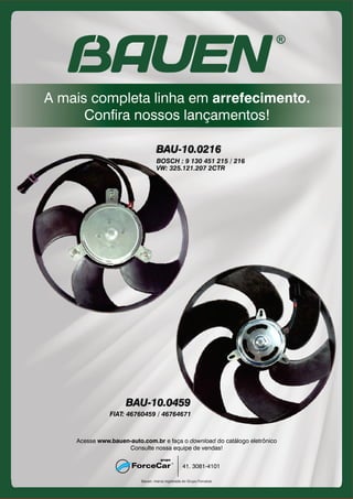 A mais completa linha em
Confira nossos lançamentos!
arrefecimento.
Bauen: marca registrada do Grupo Forcecar
41. 3081-4101
Acesse e faça o do catálogo eletrônicowww.bauen-auto.com.br download
Consulte nossa equipe de vendas!
BAU-10.0216
BAU-10.0459
BOSCH : 9 130 451 215 / 216
VW: 325.121.207 2CTR
FIAT: 46760459 / 46764671
 
