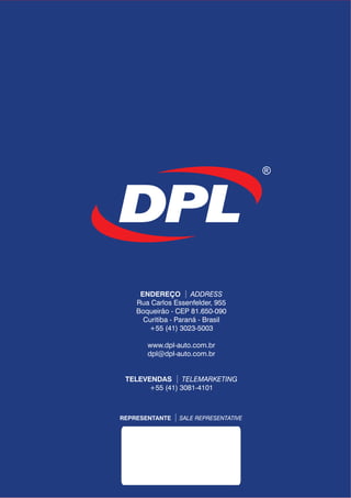 REPRESENTANTE SALE REPRESENTATIVE
ENDEREÇO
TELEVENDAS
ADDRESS
TELEMARKETING
Rua Carlos Essenfelder, 955
Boqueirão - CEP 81.650-090
Curitiba - Paraná - Brasil
+55 (41) 3023-5003
www.dpl-auto.com.br
dpl@dpl-auto.com.br
+55 (41) 3081-4101
 