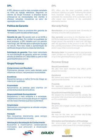 DPL
Política de Garantia
Grupo Forcecar
A DPL oferece a você a mais completa variedade
na linha de injeção eletrônica. Seguindo os
valores do Grupo Forcecar, a empresa busca
antecipar-se às necessidades dos clientes e
oferecer soluções inovadoras ao setor de
reposição automotiva.
Todos os produtos têm garantia de
18 meses a partir da data de fabricação.
De acordo com a Lei 8.078 o
prazo é de 90 dias. Por confiar na qualidade de
seus produtos, a DPL trabalha com um período
mais longo, até 180 dias após a aplicação da peça
no veículo. Para isso, basta a apresentação do
certificado de garantia e/ou cópia da nota fiscal.
Para maior velocidade
na sua solicitação de garantia, entre em contato
através do telefone (41) 3023-5003 ou pelo e-mail
garantia@forcecar.com.br.
Procuramos planejar como cada decisão pode
influenciar no lucro, nas pessoas e na sociedade.
Buscamos sempre a melhor forma de chegar ao
máximo em qualidade.
Aproximamos as pessoas para criarmos um
ambiente favorável de convivência.
Respeitamos o meio ambiente e a sociedade.
Trabalhamos com a convicção de que um negócio
só é de nosso interesse quando é sustentável.
Valorizamos e empregamos as atitudes simples,
fáceis e eficientes.
Nos renovamos diariamente, para sempre
oferecer diversidade ao mercado.
Buscamos e incentivamos colaboradores
motivados, que procuram a atualização
constante.
Fabricação:
Garantia de uso:
Solicitação de garantia:
Compromisso com Resultado
Excelência
Proximidade
Responsabilidade Socioambiental
Simplicidade
Inovação
Valorização e Socialização do Conhecimento
DPL
Warranty Policy
Forcecar Group
DPL offers you the most complete variety of
electronic injection car parts. Following the values
from Forcecar Group, the company tries to
anticipate the necessities of its customers and to
offer brand new solutions to the automotive
aftermarket section.
all our products have 18 months of
warranty since the date of production.
according to the Brazilian law nº
8.078 the stated period is 90 days. Forcecar uses a
longer period, the warranty is valid until 180 days
after the appliance of the product in the car. For
that, just the presentation of the warranty certificate
and/or copy of the invoice is enough.
for greater speed in your warranty
claim, contact our via phone +55 (41) 3023-5003
or by e-mail garantia@forcecar.com.br.
We plan how each decision may affect profit,
people and society.
We believe and search the best way to do things
right since the first time.
We approach people to create a favorable
environment of relationship.
We respect the environment and the society. We
are certain that a business will only be attractive for
us if it is sustainable.
We prize and engage simple, easy and efficient
attitudes.
We look for the new, we renovate day-by-day,
offering diversity to the market.
We encourage and look for motivated
collaborators, which search for constant updating.
Manufacture:
Use warranty:
Warranty claim:
Result Commitment
Excellence
Proximity
Social Environment Responsability
Simplicity
Innovation
Valorization and Socialization of Knowledge
 
