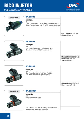DPL 90.9110
Cód. Original:
Delphi:
25 165 453
ICD 00110
APLICAÇÃO:
GM:
Corsa Classic/Hatch 1.6L 8V (MPFI - gasolina) 96>00
Corsa Pick-up/Wagon 1.6L 8V (MPFI - gasolina) 97>00
16
NOVIDADE
BICO INJETOR
FUEL INJECTION NOZZLE www.dpl-auto.com.br
DPL 90.9114
Magneti Marelli:
Short Code:
VW:
501.019.02
IWP 114
041.906.031
APLICAÇÃO:
VW:
Gol, Parati, Saveiro GIII 1.8 (gasolina) 00>
Quantum, Santana 1.8 (Mi - gasolina) 00>
DPL 90.9115
Magneti Marelli:
Short Code:
501.020.02
IWP 115
APLICAÇÃO:
VW:
Gol, Parati, Saveiro 1.6/1.8 (Total Flex) 04>
Gol, Parati, Saveiro 2.0 (gasolina) 99>
DPL 90.9115T
APLICAÇÃO:
VW:
Todos com motor Turbo
Obs.: Mesmo bico DPL-90.9115, porém o furo tem
diâmetro 60% maior que o original.
NOVIDADE
 