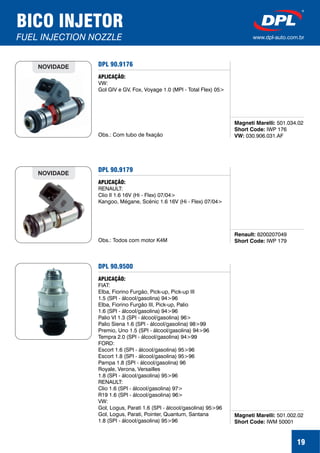 19
BICO INJETOR
FUEL INJECTION NOZZLE www.dpl-auto.com.br
DPL 90.9176
Magneti Marelli:
Short Code:
VW:
501.034.02
IWP 176
030.906.031.AF
APLICAÇÃO:
VW:
Gol GIV e GV, Fox, Voyage 1.0 (MPI - Total Flex) 05>
Obs.: Com tubo de fixação
NOVIDADE
DPL 90.9179
Renault:
Short Code:
8200207049
IWP 179
APLICAÇÃO:
RENAULT:
Clio II 1.6 16V (Hi - Flex) 07/04>
Kangoo, Mégane, Scénic 1.6 16V (Hi - Flex) 07/04>
Obs.: Todos com motor K4M
NOVIDADE
DPL 90.9500
Magneti Marelli:
Short Code:
501.002.02
IWM 50001
APLICAÇÃO:
FIAT:
Elba, Fiorino Furgão, Pick-up, Pick-up III
1.5 (SPI - álcool/gasolina) 94>96
Elba, Fiorino Furgão III, Pick-up, Palio
1.6 (SPI - álcool/gasolina) 94>96
Palio VI 1.3 (SPI - álcool/gasolina) 96>
Palio Siena 1.6 (SPI - álcool/gasolina) 98>99
Premio, Uno 1.5 (SPI - álcool/gasolina) 94>96
Tempra 2.0 (SPI - álcool/gasolina) 94>99
FORD:
Escort 1.6 (SPI - álcool/gasolina) 95>96
Escort 1.8 (SPI - álcool/gasolina) 95>96
Pampa 1.8 (SPI - álcool/gasolina) 96
Royale, Verona, Versailles
1.8 (SPI - álcool/gasolina) 95>96
RENAULT:
Clio 1.6 (SPI - álcool/gasolina) 97>
R19 1.6 (SPI - álcool/gasolina) 96>
VW:
Gol, Logus, Parati 1.6 (SPI - álcool/gasolina) 95>96
Gol, Logus, Parati, Pointer, Quantum, Santana
1.8 (SPI - álcool/gasolina) 95>96
 