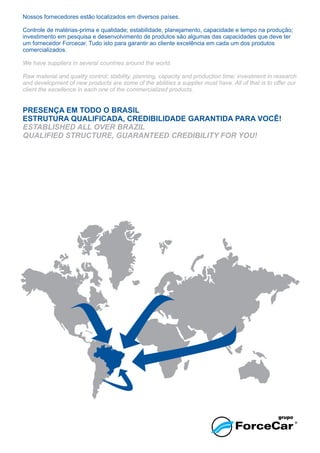 Nossos fornecedores estão localizados em diversos países.
Controle de matérias-prima e qualidade; estabilidade, planejamento, capacidade e tempo na produção;
investimento em pesquisa e desenvolvimento de produtos são algumas das capacidades que deve ter
um fornecedor Forcecar. Tudo isto para garantir ao cliente excelência em cada um dos produtos
comercializados.
PRESENÇA EM TODO O BRASIL
ESTRUTURA QUALIFICADA, CREDIBILIDADE GARANTIDA PARA VOCÊ!
We have suppliers in several countries around the world.
Raw material and quality control; stability, planning, capacity and production time; investment in research
and development of new products are some of the abilities a supplier must have. All of that is to offer our
client the excellence in each one of the commercialized products.
ESTABLISHED ALL OVER BRAZIL
QUALIFIED STRUCTURE, GUARANTEED CREDIBILITY FOR YOU!
 