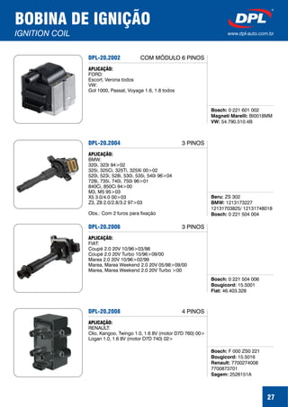 27
BOBINA DE IGNIÇÃO
IGNITION COIL www.dpl-auto.com.br
DPL-20.2002
Bosch:
Magneti Marelli:
VW:
0 221 601 002
BI0018MM
54.790.510.4B
APLICAÇÃO:
FORD:
Escort, Verona todos
VW:
Gol 1000, Passat, Voyage 1.6, 1.8 todos
COM MÓDULO 6 PINOS
DPL-20.2004
Beru:
BMW:
Bosch:
ZS 302
1213173227
12131703825/ 12131748018
0 221 504 004
APLICAÇÃO:
BMW:
320i, 323i 94>02
325i, 325Ci, 325Ti, 325Xi 00>02
520i, 523i, 528i, 530i, 535i, 540i 96>04
728i, 735i, 740i, 750i 96>01
840Ci, 850Ci 94>00
M3, M5 95>03
X5 3.0/4.0 00>03
Z3, Z8 2.0/2.8/3.2 97>03
Obs.: Com 2 furos para fixação
3 PINOS
DPL-20.2006
Bosch:
Bougicord:
Fiat:
0 221 504 006
15.5001
46.403.328
APLICAÇÃO:
FIAT:
Coupé 2.0 20V 10/96>03/98
Coupé 2.0 20V Turbo 10/96>09/00
Marea 2.0 20V 10/96>02/99
Marea, Marea Weekend 2.0 20V 05/98>09/00
Marea, Marea Weekend 2.0 20V Turbo >00
3 PINOS
DPL-20.2008
Bosch:
Bougicord:
Renault:
Sagem:
F 000 ZS0 221
15.5016
7700274008
7700873701
2526151A
APLICAÇÃO:
RENAULT:
Clio, Kangoo, Twingo 1.0, 1.6 8V (motor D7D 760) 00>
Logan 1.0, 1.6 8V (motor D7D 740) 02>
4 PINOS
 