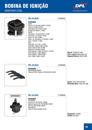 29
BOBINA DE IGNIÇÃO
IGNITION COIL www.dpl-auto.com.br
DPL-20.2030
Bosch:
Cód. original:
Magneti Marelli:
0 986 221 000
6NO.905.104
BI0015MM
APLICAÇÃO:
AUDI:
80 2.0, 2.0 Quattro 09/91>07/93
100 2.0 12/90>07/94
Cabriolet 2.0 01/93>07/98
Coupé 2.0 09/91>12/95
SEAT:
Cordoba 1.0 16V 03/00>12/02
Cordoba 1.8 07/94>12/02
Ibiza 1.0 16V 10/99>
Ibiza 1.8, Cordoba 1.6 03/95>10/99
Inca 1.6 (EFI) 11/98>
VW:
Golf GIII 1.8 11/91>12/97
Golf GIII 1.8Mi 01/96>07/98
Golf 2.0 Mi 01/94>07/98
Passat 2.0 03/90>07/95
Polo Classic 1.0Mi 16V 02/01>07/03
Polo Classic 1.6Mi 06/98>
Polo Classic 1.8Mi 07/96>
Van 1.6Mi 11/98>12/03
3 PINOS
DPL-20.2033
Bosch:
Mercedes Benz:
0 221 503 018/ 033
0 001 501 380
APLICAÇÃO:
MERCEDES BENZ:
Classe A160, Classe A190 05/99>05/05
3 PINOS
DPL-20.2055
Bougicord:
Citroën:
15.5030
597 055
APLICAÇÃO:
CITROËN:
Xsara 2.0 16V 04/97>09/00
Xsara Coupe 2.0i 16V 02/98>03/05
ZX 2.0i 16V 05/96>06/97
PEUGEOT:
306 2.0 (S16) 03/96>05/01
NOVIDADE 2 PINOS
 
